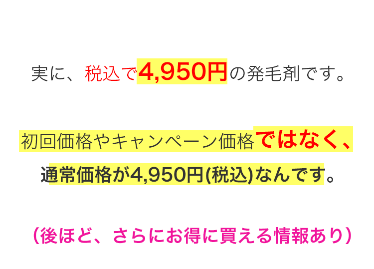 実に、税込で4,950円の発毛剤です。初回価格やキャンペーン価格ではなく、通常価格が4,950円（税込）なんです。（後ほど、さらにお得に買える情報あり）