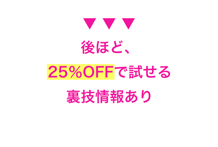後ほど、
25%OFFで試せる
裏技情報あり
