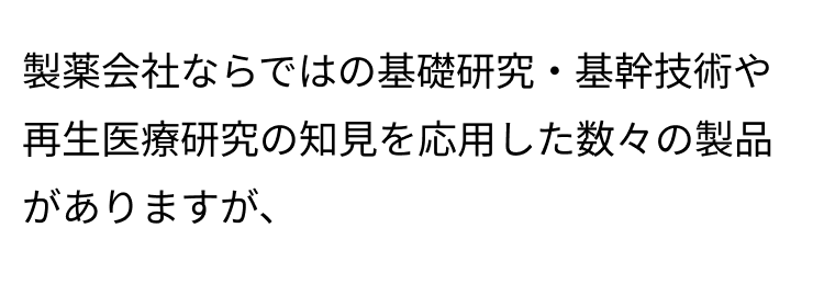 製薬会社ならではの基礎研究・基幹技術や再生医療研究の知見を応用した数々の製品がありますが、