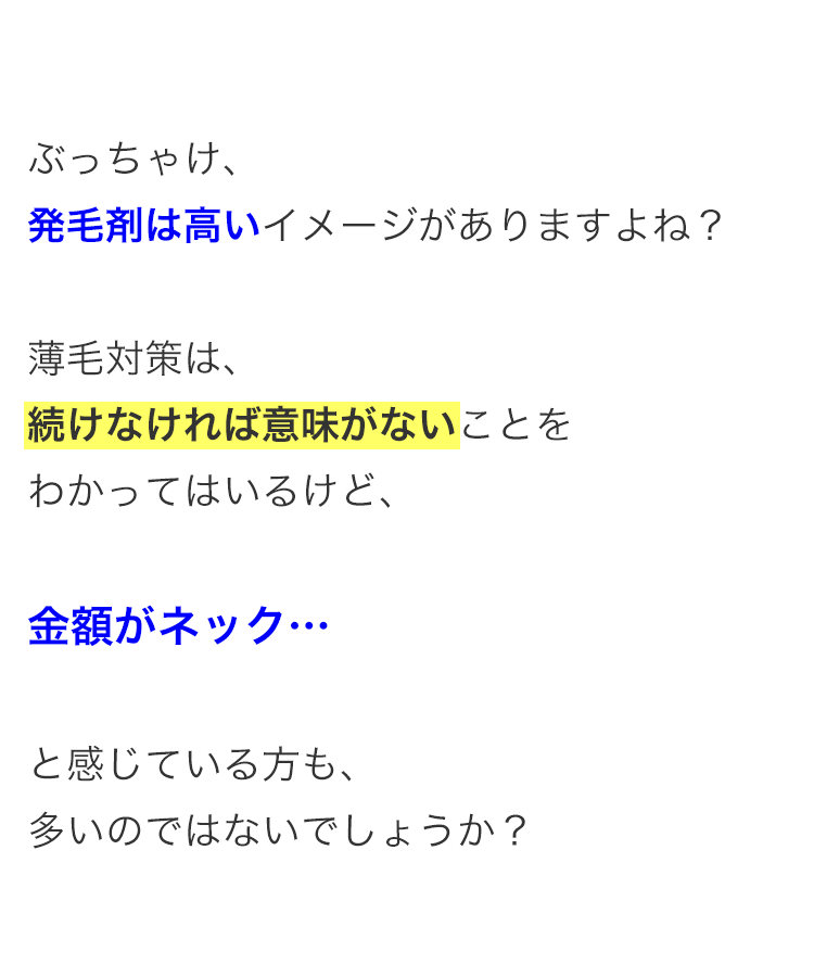 ぶっちゃけ、
発毛剤は高いイメージがありますよね?
薄毛対策は、
続けなければ意味がないことを
わかってはいるけど、
金額がネック･･･
と感じている方も、
多いのではないでしょうか?