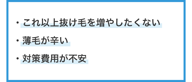 ・これ以上抜け毛を増やしたくない
・薄毛が辛い
・対策費用が不安
