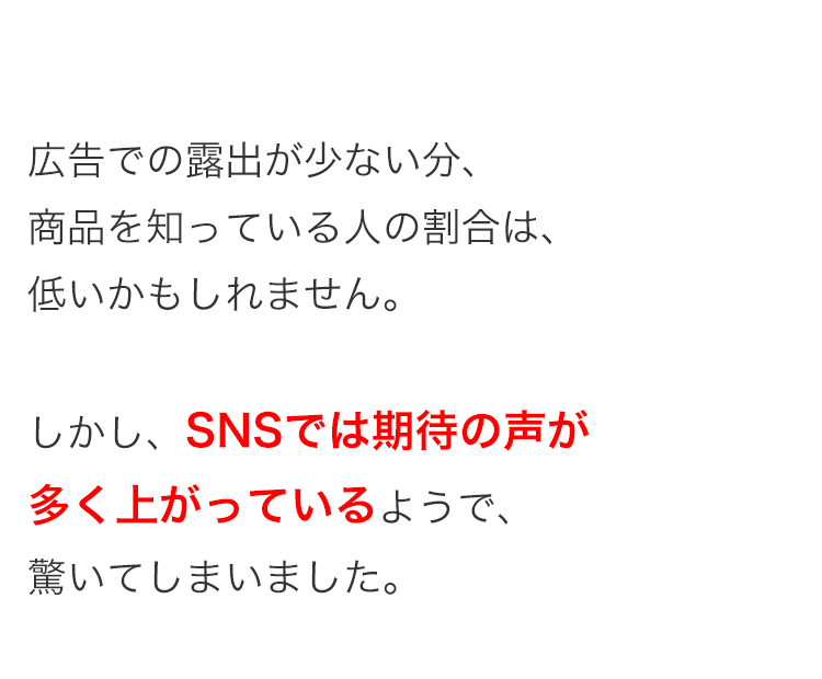 広告での露出が少ない分、
商品を知っている人の割合は、
低いかもしれません。
しかし、SNSでは期待の声が
多く上がっているようで、
驚いてしまいました。