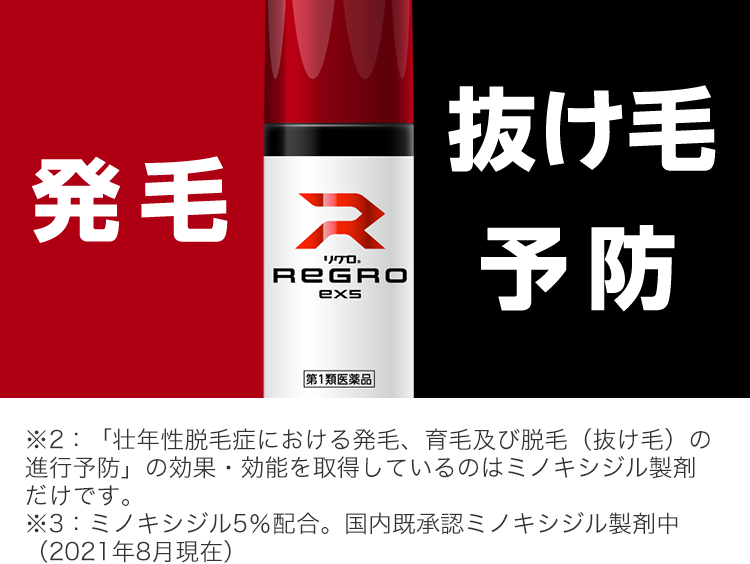 発毛
R
リクロ。
REGRO
exs
抜け毛
予防
|第1類医薬品
※2:「壮年性脱毛症における発毛、育毛及び脱毛 (抜け毛)の
進行予防」 の効果・効能を取得しているのはミノキシジル製剤
だけです。
※3: ミノキシジル5%配合。 国内既承認ミノキシジル製剤中
(2021年8月現在)