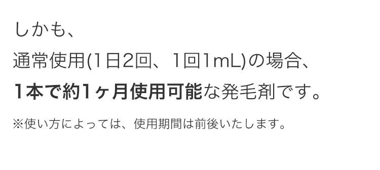 しかも、
通常使用(1日2回、1回1mL) の場合、
1本で約1ヶ月使用可能な発毛剤です。
※使い方によっては、 使用期間は前後いたします。
