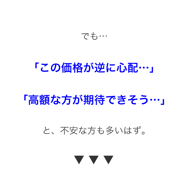 でも･･･
「この価格が逆に心配･･･」
「高額な方が期待できそう･･･」
と、不安な方も多いはず。