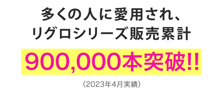 多くの人に愛用され、
リグロシリーズ販売累計
900,000本突破!!
(2023年4月実績)