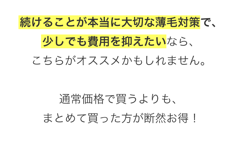 続けることが本当に大切な薄毛対策で、
少しでも費用を抑えたいなら、
こちらがオススメかもしれません。
通常価格で買うよりも、
まとめて買った方が断然お得!