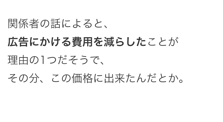 関係者の話によると、
広告にかける費用を減らしたことが
理由の1つだそうで、
その分、この価格に出来たんだとか。