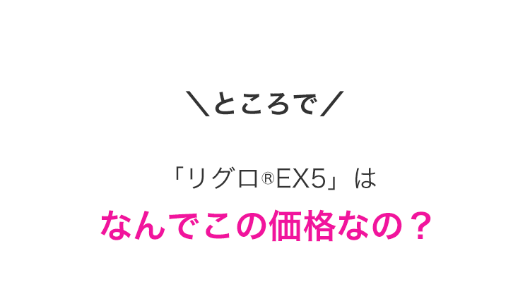 \ところで/
「リグロ ® EX5」 は
なんでこの価格なの?