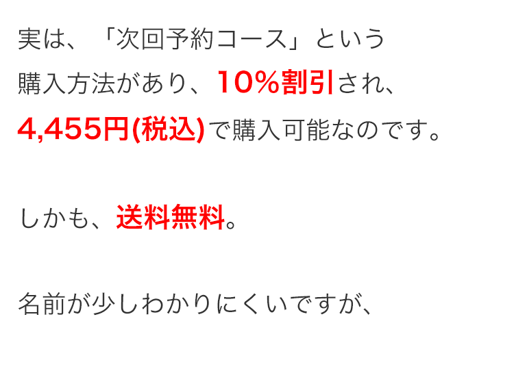 実は、「次回予約コース」 という
購入方法があり、 10%割引され、
4,455円 (税込)で購入可能なのです。
しかも、送料無料。
名前が少しわかりにくいですが、