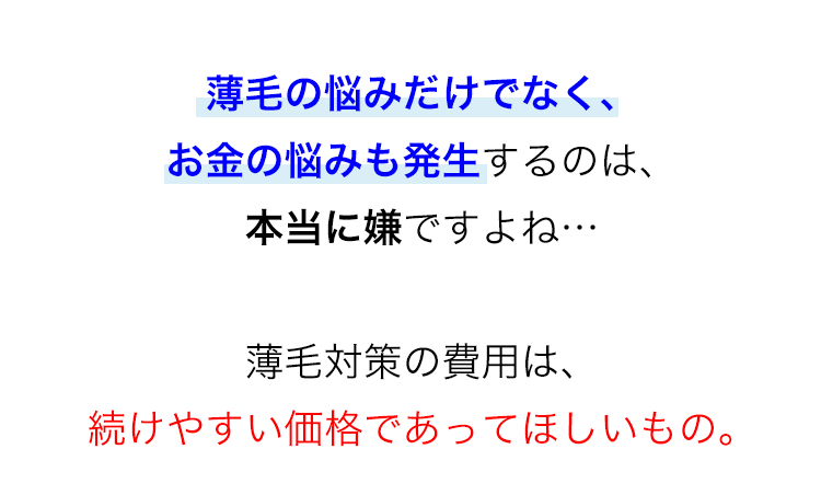 薄毛の悩みだけでなく、
お金の悩みも発生するのは、
本当に嫌ですよね…
薄毛対策の費用は、
続けやすい価格であってほしいもの。