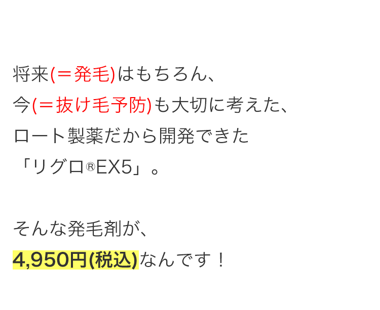 将来(=発毛)はもちろん、
今(=抜け毛予防)も大切に考えた、
ロート製薬だから開発できた
「リグロ ® EX5」。
そんな発毛剤が、
4,950円 (税込) なんです!