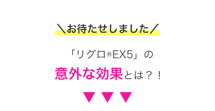 \お待たせしました/
「リグロ ® EX5」 の
意外な効果とは?!